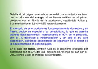Detallando el origen para cada especie del cuadro anterior, se tiene
que en el caso del mango, el continente asiático es el primer
productor con el 78,4% de la producción, siguiéndole África y
Sudamérica con el 8,5% y 4,6% respectivamente.
El mercado de este producto es fundamentalmente doméstico y en
fresco, debido en especial a su perecibilidad, lo que no permite
grandes desplazamientos, representando el 90% de lo producido,
con el 7% destinado a industrialización y tan solo el 3% para
exportación, existiendo posibilidades de expansión en el sector de
la industrialización en especial jugos.
En el caso del ananá, también Asia es el continente productor por
excelencia con el 53% del total, siguiéndole América del Sur, con el
20%, siendo Brasil el principal país productor.
 