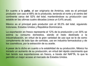 En cuanto a la palta, al ser originaria de América, este es el principal
productor con casi el 68% de lo producido, teniendo el norte y el centro del
continente cerca del 52% del total, manteniéndose su producción casi
estable en las ultimas cuatro
México es el principal país
Indonesia, Estados Unidos y
décadas (crece un 0,4% anual).
productor con el 30,3% del total, siguiendo
República Dominicana.
La exportación en fresco representa el 12% de la producción y en 30% se
estima su consumo domestico, siendo el resto destinado a la
industrialización, en virtud de la gran variedad de uso que se le da como
complemento de todo tipo de comidas, uso en industria farmacéutica y de
los cosméticos, por la extracción de su aceite.
A pesar de lo dicho en cuanto a la estabilidad de su producción, México ha
iniciado un aumento de su producción, en virtud del rápido crecimiento que
han tenido sus exportaciones en fresco, a través del NAFTA, lo que le
permitió un mejor acceso al mercado de Estados Unidos.
 