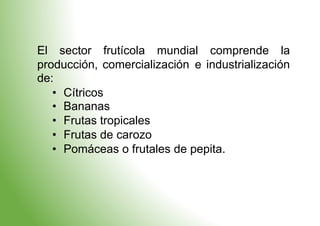 El sector frutícola mundial comprende la
producción, comercialización
de:
e industrialización
•
•
•
•
•
Cítricos
Bananas
Frutas tropicales
Frutas de carozo
Pomáceas o frutales de pepita.
 