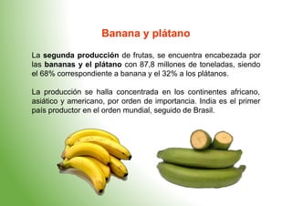 Banana y plátano
La segunda producción de frutas, se encuentra encabezada por
las bananas y el plátano con 87,8 millones de toneladas, siendo
el 68% correspondiente a banana y el 32% a los plátanos.
La producción se halla concentrada en los continentes africano,
asiático y americano, por orden de importancia. India es el primer
país productor en el orden mundial, seguido de Brasil.
 