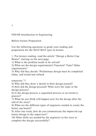 1
FSE100 Introduction to Engineering
Before-lecture Preparation
Use the following questions to guide your reading and
preparation for the iRAT/tRAT quiz in lecture.
1. Pre-lecture reading: read the article “Design a Better Cup
Heater” starting on the next page:
1) What is the problem needs to be solved?
2) What are the design requirements? Function? Time? Other
requirements?
3) Why did they decide “Preliminary design must be completed
today, and tested and refined
tomorrow.”?
4) Why did they draw a sketch in their design journal?
5) How did the design proceed? What were the steps in the
design process?
6) Is the design process a sequential process or an iterative
process?
7) What do you think will happen next for the design after the
end of the story?
8) What are the different types of engineers needed to create the
better cup heater?
9) After one week, how do you communicate the improved cup
heater design to the supervisor?
10) What skills are needed by the engineers in the story to
complete the design successfully?
 