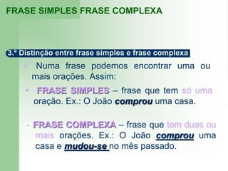  Numa frase podemos encontrar uma ou
mais orações. Assim:
 FRASE SIMPLES – frase que tem só uma
oração. Ex.: O João comprou uma casa.
 FRASE COMPLEXA – frase que tem duas ou
mais orações. Ex.: O João comprou uma
casa e mudou-se no mês passado.
3.º Distinção entre frase simples e frase complexa
FRASE SIMPLES FRASE COMPLEXA
 