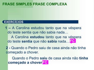 1 – A Carolina estudou tanto que na véspera
do teste sentia que não sabia nada…
FRASE SIMPLES FRASE COMPLEXA
EXERCÍCIOS
A Carolina estudou tanto que na véspera
do teste sentia que não sabia nada…
Quando o Pedro saiu de casa ainda não tinha
começado a chover.FC
FC
2 - Quando o Pedro saiu de casa ainda não tinha
começado a chover.
 