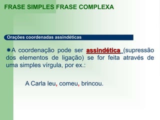 FRASE SIMPLES FRASE COMPLEXA
Orações coordenadas assindéticas
A coordenação pode ser assindética (supressão
dos elementos de ligação) se for feita através de
uma simples vírgula, por ex.:
A Carla leu, comeu, brincou.
 