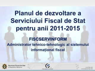 Planul de dezvoltare a
Serviciului Fiscal de Stat
pentru anii 2011-2015
FISCSERVINFORM
Administrator tehnico-tehnologic al sistemului
informaţional fiscal
 