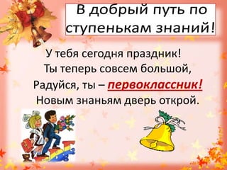 В добрый путь по ступенькам знаний!У тебя сегодня праздник!Ты теперь совсем большой,Радуйся, ты – первоклассник!Новым знаньям дверь открой.