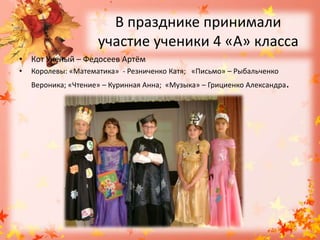 В празднике принимали участие ученики 4 «А» классаКот Ученый – Федосеев АртёмКоролевы: «Математика»  - Резниченко Катя;   «Письмо» – Рыбальченко Вероника; «Чтение» – Куринная Анна;  «Музыка» – Грициенко Александра.