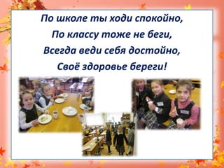 По школе ты ходи спокойно,По классу тоже не беги,Всегда веди себя достойно,Своё здоровье береги!