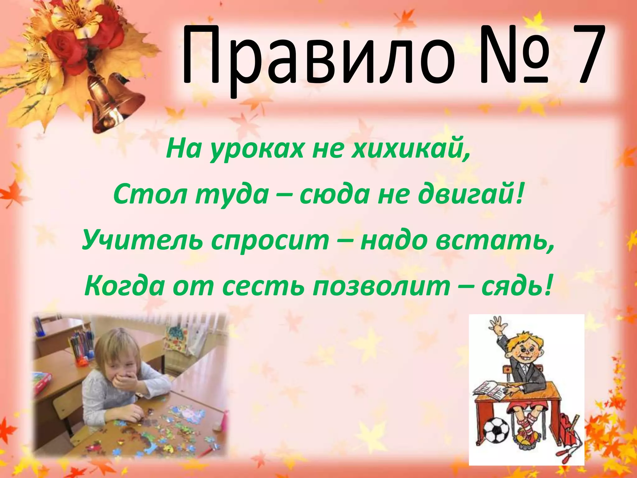 Правило № 7На уроках не хихикай,Стол туда – сюда не двигай!Учитель спросит – надо встать,Когда от сесть позволит – сядь!
