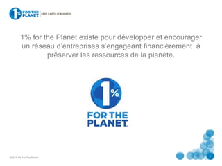 1% for the Planet existe pour développer et encourager
        un réseau d’entreprises s’engageant financièrement à
                préserver les ressources de la planète.




©2011 1% For The Planet
                                                                 1
 