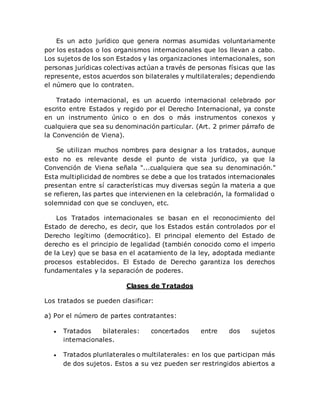 Es un acto jurídico que genera normas asumidas voluntariamente
por los estados o los organismos internacionales que los llevan a cabo.
Los sujetos de los son Estados y las organizaciones internacionales, son
personas jurídicas colectivas actúan a través de personas físicas que las
represente, estos acuerdos son bilaterales y multilaterales; dependiendo
el número que lo contraten.
Tratado internacional, es un acuerdo internacional celebrado por
escrito entre Estados y regido por el Derecho Internacional, ya conste
en un instrumento único o en dos o más instrumentos conexos y
cualquiera que sea su denominación particular. (Art. 2 primer párrafo de
la Convención de Viena).
Se utilizan muchos nombres para designar a los tratados, aunque
esto no es relevante desde el punto de vista jurídico, ya que la
Convención de Viena señala "...cualquiera que sea su denominación."
Esta multiplicidad de nombres se debe a que los tratados internacionales
presentan entre sí características muy diversas según la materia a que
se refieren, las partes que intervienen en la celebración, la formalidad o
solemnidad con que se concluyen, etc.
Los Tratados internacionales se basan en el reconocimiento del
Estado de derecho, es decir, que los Estados están controlados por el
Derecho legítimo (democrático). El principal elemento del Estado de
derecho es el principio de legalidad (también conocido como el imperio
de la Ley) que se basa en el acatamiento de la ley, adoptada mediante
procesos establecidos. El Estado de Derecho garantiza los derechos
fundamentales y la separación de poderes.
Clases de Tratados
Los tratados se pueden clasificar:
a) Por el número de partes contratantes:
 Tratados bilaterales: concertados entre dos sujetos
internacionales.
 Tratados plurilaterales o multilaterales: en los que participan más
de dos sujetos. Estos a su vez pueden ser restringidos abiertos a
 