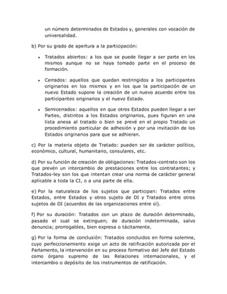 un número determinados de Estados y, generales con vocación de
universalidad.
b) Por su grado de apertura a la participación:
 Tratados abiertos: a los que se puede llegar a ser parte en los
mismos aunque no se haya tomado parte en el proceso de
formación.
 Cerrados: aquellos que quedan restringidos a los participantes
originarios en los mismos y en los que la participación de un
nuevo Estado supone la creación de un nuevo acuerdo entre los
participantes originarios y el nuevo Estado.
 Semicerrados: aquellos en que otros Estados pueden llegar a ser
Partes, distintos a los Estados originarios, pues figuran en una
lista anexa al tratado o bien se prevé en el propio Tratado un
procedimiento particular de adhesión y por una invitación de los
Estados originarios para que se adhieran.
c) Por la materia objeto de Tratado: pueden ser de carácter político,
económico, cultural, humanitario, consulares, etc.
d) Por su función de creación de obligaciones: Tratados-contrato son los
que prevén un intercambio de prestaciones entre los contratantes; y
Tratados-ley son los que intentan crear una norma de carácter general
aplicable a toda la CI, o a una parte de ella.
e) Por la naturaleza de los sujetos que participan: Tratados entre
Estados, entre Estados y otros sujeto de DI y Tratados entre otros
sujetos de DI (acuerdos de las organizaciones entre sí).
f) Por su duración: Tratados con un plazo de duración determinado,
pasado el cual se extinguen; de duración indeterminada, salvo
denuncia; prorrogables, bien expresa o tácitamente.
g) Por la forma de conclusión: Tratados concluidos en forma solemne,
cuyo perfeccionamiento exige un acto de ratificación autorizada por el
Parlamento, la intervención en su proceso formativo del Jefe del Estado
como órgano supremo de las Relaciones internacionales, y el
intercambio o depósito de los instrumentos de ratificación.
 
