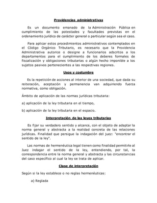 Providencias administrativas
Es un documento emanado de la Administración Pública en
cumplimiento de las potestades y facultades previstas en el
ordenamiento jurídico de carácter general o particular según sea el caso.
Para aplicar estos procedimientos administrativos contemplados en
el Código Orgánico Tributario, es necesario que la Providencia
Administrativa autorice o designe a funcionarios adscritos a los
departamentos para el cumplimiento de los deberes formales de
fiscalización y obligaciones tributarias o algún hecho imponible a los
sujetos pasivos pertenecientes a las respectivas regiones.
Usos y costumbre
Es la repetición de acciones al interior de una sociedad, que dada su
reiteración, aceptación y permanencia van adquiriendo fuerza
normativa, como obligación.
Ámbito de aplicación de las normas jurídicas tributaria:
a) aplicación de la ley tributaria en el tiempo,
b) aplicación de la ley tributaria en el espacio.
Interpretación de las leyes tributarias
Es fijar su verdadero sentido y alcance, con el objeto de adaptar la
norma general y abstracta a la realidad concreta de las relaciones
jurídicas. Finalidad que persigue la indagación del juez: "encontrar el
sentido de la ley".
Las normas de hermenéutica legal tienen como finalidad permitirle al
Juez indagar el sentido de la ley, entendiendo‚ por tal, la
correspondencia entre la norma general y abstracta y las circunstancias
del caso específico al cual la ley se trata de aplicar.
Clase de interpretación
Según si la ley establece o no reglas hermenéuticas:
a) Reglada
 