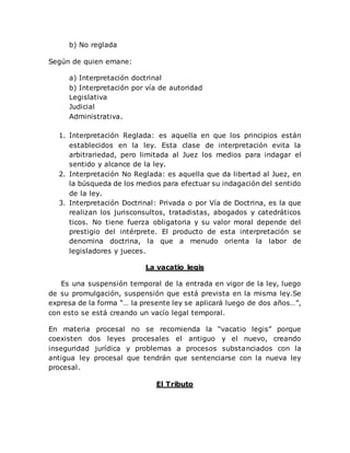 b) No reglada
Según de quien emane:
a) Interpretación doctrinal
b) Interpretación por vía de autoridad
Legislativa
Judicial
Administrativa.
1. Interpretación Reglada: es aquella en que los principios están
establecidos en la ley. Esta clase de interpretación evita la
arbitrariedad, pero limitada al Juez los medios para indagar el
sentido y alcance de la ley.
2. Interpretación No Reglada: es aquella que da libertad al Juez, en
la búsqueda de los medios para efectuar su indagación del sentido
de la ley.
3. Interpretación Doctrinal: Privada o por Vía de Doctrina, es la que
realizan los jurisconsultos, tratadistas, abogados y catedráticos
ticos. No tiene fuerza obligatoria y su valor moral depende del
prestigio del intérprete. El producto de esta interpretación se
denomina doctrina, la que a menudo orienta la labor de
legisladores y jueces.
La vacatio legis
Es una suspensión temporal de la entrada en vigor de la ley, luego
de su promulgación, suspensión que está prevista en la misma ley.Se
expresa de la forma “… la presente ley se aplicará luego de dos años…”,
con esto se está creando un vacío legal temporal.
En materia procesal no se recomienda la “vacatio legis” porque
coexisten dos leyes procesales el antiguo y el nuevo, creando
inseguridad jurídica y problemas a procesos substanciados con la
antigua ley procesal que tendrán que sentenciarse con la nueva ley
procesal.
El Tributo
 