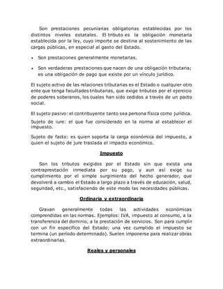Son prestaciones pecuniarias obligatorias establecidas por los
distintos niveles estatales. El tributo es la obligación monetaria
establecida por la ley, cuyo importe se destina al sostenimiento de las
cargas públicas, en especial al gasto del Estado.
 Son prestaciones generalmente monetarias.
 Son verdaderas prestaciones que nacen de una obligación tributaria;
es una obligación de pago que existe por un vínculo jurídico.
El sujeto activo de las relaciones tributarias es el Estado o cualquier otro
ente que tenga facultades tributarias, que exige tributos por el ejercicio
de poderes soberanos, los cuales han sido cedidos a través de un pacto
social.
El sujeto pasivo: el contribuyente tanto sea persona física como jurídica.
Sujeto de iure: el que fue considerado en la norma al establecer el
impuesto.
Sujeto de facto: es quien soporta la carga económica del impuesto, a
quien el sujeto de jure traslada el impacto económico.
Impuesto
Son los tributos exigidos por el Estado sin que exista una
contraprestación inmediata por su pago, y aun así exige su
cumplimiento por el simple surgimiento del hecho generador, que
devolverá a cambio el Estado a largo plazo a través de educación, salud,
seguridad, etc., satisfaciendo de este modo las necesidades públicas.
Ordinaria y extraordinaria
Gravan generalmente todas las actividades económicas
comprendidas en las normas. Ejemplos: IVA, impuesto al consumo, a la
transferencia del dominio, a la prestación de servicios. Son para cumplir
con un fin específico del Estado; una vez cumplido el impuesto se
termina (un período determinado). Suelen imponerse para realizar obras
extraordinarias.
Reales y personales
 