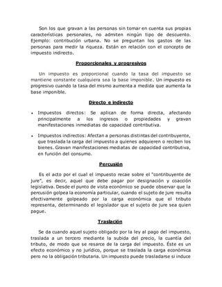 Son los que gravan a las personas sin tomar en cuenta sus propias
características personales, no admiten ningún tipo de descuento.
Ejemplo: contribución urbana. No se preguntan los gastos de las
personas para medir la riqueza. Están en relación con el concepto de
impuesto indirecto.
Proporcionales y progresivos
Un impuesto es proporcional cuando la tasa del impuesto se
mantiene constante cualquiera sea la base imponible. Un impuesto es
progresivo cuando la tasa del mismo aumenta a medida que aumenta la
base imponible.
Directo e indirecto
 Impuestos directos: Se aplican de forma directa, afectando
principalmente a los ingresos o propiedades y gravan
manifestaciones inmediatas de capacidad contributiva.
 Impuestos indirectos: Afectan a personas distintas del contribuyente,
que traslada la carga del impuesto a quienes adquieren o reciben los
bienes. Gravan manifestaciones mediatas de capacidad contributiva,
en función del consumo.
Percusión
Es el acto por el cual el impuesto recae sobre el “contribuyente de
jure”, es decir, aquel que debe pagar por designación y coacción
legislativa. Desde el punto de vista económico se puede observar que la
percusión golpea la economía particular, cuando el sujeto de jure resulta
efectivamente golpeado por la carga económica que el tributo
representa, determinando el legislador que el sujeto de jure sea quien
pague.
Traslación
Se da cuando aquel sujeto obligado por la ley al pago del impuesto,
traslada a un tercero mediante la subida del precio, la cuantía del
tributo, de modo que se resarce de la carga del impuesto. Éste es un
efecto económico y no jurídico, porque se traslada la carga económica
pero no la obligación tributaria. Un impuesto puede trasladarse si induce
 