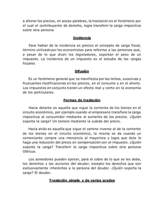 a alterar los precios, en pocas palabras, la traslación es el fenómeno por
el cual el contribuyente de derecho, logra transferir la carga impositiva
sobre otra persona
Incidencia
Para hablar de la incidencia es preciso el concepto de carga fiscal,
término utilizado por los economistas para referirse a las personas que,
a pesar de lo que dicen los legisladores, soportan el peso de un
impuesto. La incidencia de un impuesto es el estudio de las cargas
fiscales
Difusión
Es un fenómeno general que se manifiesta por las lentas, sucesivas y
fluctuantes modificaciones en los precios, en el consumo y en el ahorro.
Los impuestos en conjunto tienen un efecto real y cierto en la economía
de los particulares.
Formas de traslación
Hacia delante es aquella que sigue la corriente de los bienes en el
circuito económico, por ejemplo cuando el empresario transfiere la carga
impositiva al consumidor mediante el aumento de los precios. ¿Quién
soporta la carga? Un tercero mediante la subida del precio.
Hacia atrás es aquella que sigue el camino inverso al de la corriente
de los bienes en el circuito económico, la misma se da cuando un
comerciante compra una mercancía al mayorista y logra que éste le
haga una reducción del precio en compensación con el impuesto. ¿Quién
soporta la carga? Transferir la carga impositiva sobre otra persona
Oblicua.
Los acreedores pueden ejercer, para el cobro de lo que se les deba,
los derechos y las acciones del deudor, excepto los derechos que son
exclusivamente inherentes a la persona del deudor. ¿Quién soporta la
carga? El deudor.
Traslación simple y de varios grados
 
