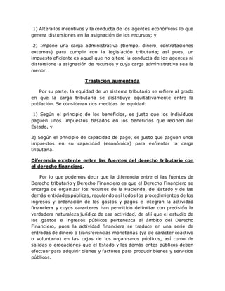 1) Altera los incentivos y la conducta de los agentes económicos lo que
genera distorsiones en la asignación de los recursos; y
2) Impone una carga administrativa (tiempo, dinero, contrataciones
externas) para cumplir con la legislación tributaria; así pues, un
impuesto eficiente es aquel que no altere la conducta de los agentes ni
distorsione la asignación de recursos y cuya carga administrativa sea la
menor.
Traslación aumentada
Por su parte, la equidad de un sistema tributario se refiere al grado
en que la carga tributaria se distribuye equitativamente entre la
población. Se consideran dos medidas de equidad:
1) Según el principio de los beneficios, es justo que los individuos
paguen unos impuestos basados en los beneficios que reciben del
Estado, y
2) Según el principio de capacidad de pago, es justo que paguen unos
impuestos en su capacidad (económica) para enfrentar la carga
tributaria.
Diferencia existente entre las fuentes del derecho tributario con
el derecho financiero.
Por lo que podemos decir que la diferencia entre el las fuentes de
Derecho tributario y Derecho Financiero es que el Derecho Financiero se
encarga de organizar los recursos de la Hacienda, del Estado y de las
demás entidades públicas, regulando así todos los procedimientos de los
ingresos y ordenación de los gastos y pagos e integran la actividad
financiera y cuyos caracteres han permitido delimitar con precisión la
verdadera naturaleza jurídica de esa actividad, de allí que el estudio de
los gastos e ingresos públicos pertenezca al ámbito del Derecho
Financiero, pues la actividad financiera se traduce en una serie de
entradas de dinero o transferencias monetarias (ya de carácter coactivo
o voluntario) en las cajas de los organismos públicos, así como de
salidas o erogaciones que el Estado y los demás entes públicos deben
efectuar para adquirir bienes y factores para producir bienes y servicios
públicos.
 
