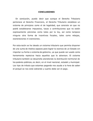CONCLUSIONES
En conclusión, puedo decir que aunque el Derecho Tributario
pertenece al Derecho Financiero, el Derecho Tributario establece un
sistema de principios como el de legalidad, que consiste en que no
podrá establecerse impuestos, tasas o contribuciones que no estén
expresamente previstas como tales por la ley, así como tampoco
ninguna otra forma de incentivos fiscales, tales como rebajas,
exoneraciones ni exenciones.
Por esta razón se ha ideado un sistema tributario que permita disponer
de una suma de medios capaces para lograr la esencia de un Estado sin
importar su forma o sistema de gobierno, ya que puede ser usado como
herramienta represiva hacia aquellos que le adversan. El sistema
tributario también se desarrolla atendiendo la distribución territorial de
los poderes públicos, es decir, en el nivel nacional, estadal y municipal.
Los tipo de tributo que estamos pagando nos ayuda a la hora de saber
el porqué se nos está cobrando y cuanto debe ser el pago.
 