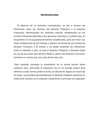 INTRODUCCION
El objetivo de la presente investigación, es dar a conocer las
diferencias entre las fuentes del derecho Tributario y el Derecho
Financiero, diferenciando los distintos tributos establecidos en las
normas tributarias aplicados a las personas naturales y jurídicas que se
encuentren en los supuestos de hechos establecidos, para así tener una
mejor comprensión de los mismos y abarcar los temas de las Fuentes de
Derecho Tributario y El tributo y así poder encontrar las diferencias
entre un Derecho y otro, el cual el Derecho Tributario o Derecho Fiscal
es una de las ramas del Derecho Público, dentro del Derecho financiero,
teniendo en cuenta que uno está dentro del otro.
Este precepto consagra la supremacía de la norma escrita sobre
cualquier otra, utilizando la expresión ley en un sentido amplio para
referirse a toda norma jurídica escrita, sin distinción alguna en razón de
su rango. La principal peculiaridad que el derecho tributario presenta en
materia de fuentes, es la especial importancia el principio de legalidad.
 