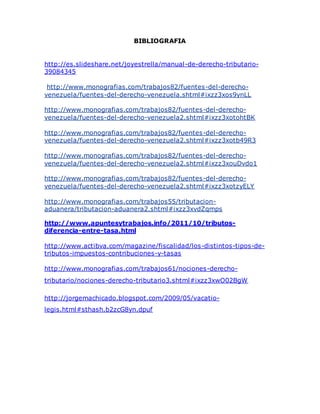 BIBLIOGRAFIA
http://es.slideshare.net/joyestrella/manual-de-derecho-tributario-
39084345
http://www.monografias.com/trabajos82/fuentes-del-derecho-
venezuela/fuentes-del-derecho-venezuela.shtml#ixzz3xos9ynLL
http://www.monografias.com/trabajos82/fuentes-del-derecho-
venezuela/fuentes-del-derecho-venezuela2.shtml#ixzz3xotohtBK
http://www.monografias.com/trabajos82/fuentes-del-derecho-
venezuela/fuentes-del-derecho-venezuela2.shtml#ixzz3xotb49R3
http://www.monografias.com/trabajos82/fuentes-del-derecho-
venezuela/fuentes-del-derecho-venezuela2.shtml#ixzz3xouDvdo1
http://www.monografias.com/trabajos82/fuentes-del-derecho-
venezuela/fuentes-del-derecho-venezuela2.shtml#ixzz3xotzyELY
http://www.monografias.com/trabajos55/tributacion-
aduanera/tributacion-aduanera2.shtml#ixzz3xvdZqmps
http://www.apuntesytrabajos.info/2011/10/tributos-
diferencia-entre-tasa.html
http://www.actibva.com/magazine/fiscalidad/los-distintos-tipos-de-
tributos-impuestos-contribuciones-y-tasas
http://www.monografias.com/trabajos61/nociones-derecho-
tributario/nociones-derecho-tributario3.shtml#ixzz3xwO02BgW
http://jorgemachicado.blogspot.com/2009/05/vacatio-
legis.html#sthash.b2zcG8yn.dpuf
 