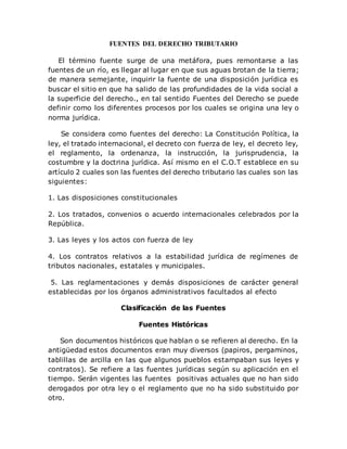 FUENTES DEL DERECHO TRIBUTARIO
El término fuente surge de una metáfora, pues remontarse a las
fuentes de un río, es llegar al lugar en que sus aguas brotan de la tierra;
de manera semejante, inquirir la fuente de una disposición jurídica es
buscar el sitio en que ha salido de las profundidades de la vida social a
la superficie del derecho., en tal sentido Fuentes del Derecho se puede
definir como los diferentes procesos por los cuales se origina una ley o
norma jurídica.
Se considera como fuentes del derecho: La Constitución Política, la
ley, el tratado internacional, el decreto con fuerza de ley, el decreto ley,
el reglamento, la ordenanza, la instrucción, la jurisprudencia, la
costumbre y la doctrina jurídica. Así mismo en el C.O.T establece en su
artículo 2 cuales son las fuentes del derecho tributario las cuales son las
siguientes:
1. Las disposiciones constitucionales
2. Los tratados, convenios o acuerdo internacionales celebrados por la
República.
3. Las leyes y los actos con fuerza de ley
4. Los contratos relativos a la estabilidad jurídica de regímenes de
tributos nacionales, estatales y municipales.
5. Las reglamentaciones y demás disposiciones de carácter general
establecidas por los órganos administrativos facultados al efecto
Clasificación de las Fuentes
Fuentes Históricas
Son documentos históricos que hablan o se refieren al derecho. En la
antigüedad estos documentos eran muy diversos (papiros, pergaminos,
tablillas de arcilla en las que algunos pueblos estampaban sus leyes y
contratos). Se refiere a las fuentes jurídicas según su aplicación en el
tiempo. Serán vigentes las fuentes positivas actuales que no han sido
derogados por otra ley o el reglamento que no ha sido substituido por
otro.
 