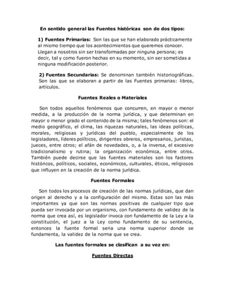 En sentido general las Fuentes históricas son de dos tipos:
1) Fuentes Primarias: Son las que se han elaborado prácticamente
al mismo tiempo que los acontecimientos que queremos conocer.
Llegan a nosotros sin ser transformadas por ninguna persona; es
decir, tal y como fueron hechas en su momento, sin ser sometidas a
ninguna modificación posterior.
2) Fuentes Secundarias: Se denominan también historiográficas.
Son las que se elaboran a partir de las Fuentes primarias: libros,
artículos.
Fuentes Reales o Materiales
Son todos aquellos fenómenos que concurren, en mayor o menor
medida, a la producción de la norma jurídica, y que determinan en
mayor o menor grado el contenido de la misma; tales fenómenos son: el
medio geográfico, el clima, las riquezas naturales, las ideas políticas,
morales, religiosas y jurídicas del pueblo, especialmente de los
legisladores, líderes políticos, dirigentes obreros, empresarios, juristas,
jueces, entre otros; el afán de novedades, o, a la inversa, el excesivo
tradicionalismo y rutina; la organización económica, entre otros.
También puede decirse que las fuentes materiales son los factores
históricos, políticos, sociales, económicos, culturales, éticos, religiosos
que influyen en la creación de la norma jurídica.
Fuentes Formales
Son todos los procesos de creación de las normas jurídicas, que dan
origen al derecho y a la configuración del mismo. Estas son las más
importantes ya que son las normas positivas de cualquier tipo que
pueda ser invocada por un organismo, con fundamento de validez de la
norma que crea así, es legislador invoca con fundamento de la Ley a la
constitución, el juez a la Ley como fundamento de su sentencia,
entonces la fuente formal seria una norma superior donde se
fundamenta, la validez de la norma que se crea.
Las fuentes formales se clasifican a su vez en:
Fuentes Directas
 