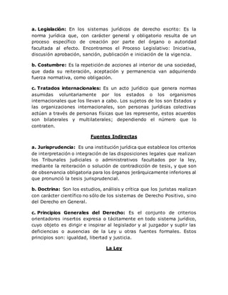a. Legislación: En los sistemas jurídicos de derecho escrito: Es la
norma jurídica que, con carácter general y obligatorio resulta de un
proceso específico de creación por parte del órgano o autoridad
facultada al efecto. Encontramos el Proceso Legislativo: Iniciativa,
discusión aprobación, sanción, publicación e iniciación de la vigencia.
b. Costumbre: Es la repetición de acciones al interior de una sociedad,
que dada su reiteración, aceptación y permanencia van adquiriendo
fuerza normativa, como obligación.
c. Tratados internacionales: Es un acto jurídico que genera normas
asumidas voluntariamente por los estados o los organismos
internacionales que los llevan a cabo. Los sujetos de los son Estados y
las organizaciones internacionales, son personas jurídicas colectivas
actúan a través de personas físicas que las represente, estos acuerdos
son bilaterales y multilaterales; dependiendo el número que lo
contraten.
Fuentes Indirectas
a. Jurisprudencia: Es una institución jurídica que establece los criterios
de interpretación o integración de las disposiciones legales que realizan
los Tribunales judiciales o administrativos facultados por la ley,
mediante la reiteración o solución de contradicción de tesis, y que son
de observancia obligatoria para los órganos jerárquicamente inferiores al
que pronunció la tesis jurisprudencial.
b. Doctrina: Son los estudios, análisis y crítica que los juristas realizan
con carácter científico no sólo de los sistemas de Derecho Positivo, sino
del Derecho en General.
c. Principios Generales del Derecho: Es el conjunto de criterios
orientadores insertos expresa o tácitamente en todo sistema jurídico,
cuyo objeto es dirigir e inspirar al legislador y al juzgador y suplir las
deficiencias o ausencias de la Ley u otras fuentes formales. Estos
principios son: igualdad, libertad y justicia.
La Ley
 