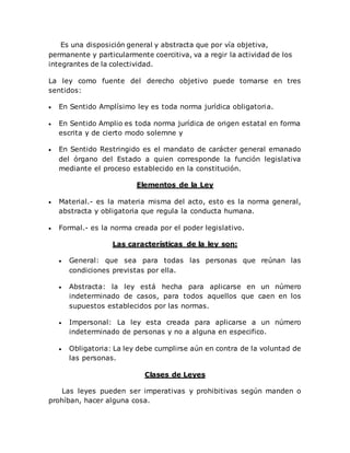 Es una disposición general y abstracta que por vía objetiva,
permanente y particularmente coercitiva, va a regir la actividad de los
integrantes de la colectividad.
La ley como fuente del derecho objetivo puede tomarse en tres
sentidos:
 En Sentido Amplísimo ley es toda norma jurídica obligatoria.
 En Sentido Amplio es toda norma jurídica de origen estatal en forma
escrita y de cierto modo solemne y
 En Sentido Restringido es el mandato de carácter general emanado
del órgano del Estado a quien corresponde la función legislativa
mediante el proceso establecido en la constitución.
Elementos de la Ley
 Material.- es la materia misma del acto, esto es la norma general,
abstracta y obligatoria que regula la conducta humana.
 Formal.- es la norma creada por el poder legislativo.
Las características de la ley son:
 General: que sea para todas las personas que reúnan las
condiciones previstas por ella.
 Abstracta: la ley está hecha para aplicarse en un número
indeterminado de casos, para todos aquellos que caen en los
supuestos establecidos por las normas.
 Impersonal: La ley esta creada para aplicarse a un número
indeterminado de personas y no a alguna en especifico.
 Obligatoria: La ley debe cumplirse aún en contra de la voluntad de
las personas.
Clases de Leyes
Las leyes pueden ser imperativas y prohibitivas según manden o
prohíban, hacer alguna cosa.
 