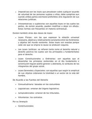  Imperativas son las leyes que prevalecen sobre cualquier acuerdo
de voluntad de las personas sujetas a ellas; debe cumplirse aun
cuando ambas partes estimaran preferibles otra regulación de sus
relaciones jurídicas.
 Interpretativas o supletorias son aquellas leyes en las cuales las
partes, de común acuerdo, pueden modificar o dejar sin efecto.
Estas normas son frecuentes en materia contractual.
Existen también otras dos clases de leyes:
 Leyes Físicas: son las que expresan la relación universal
necesaria, objetiva y relativamente constante entre los fenómenos
y objetos del mundo existente. Estas leyes son exactas porque
cada vez que se origina la causa se producen seguros.
 Las Leyes Jurídicas: se refieren tanto como al derecho natural y
derecho positivo los cuales son los principales y fundamentales
para el derecho.
 Leyes Constitucionales y Ordinarias: son aquellas que al
desarrollar los principios contenidos en el 4to fundamento o
constitución regular podría generar y abstracta, la conducta de los
integrantes del grupo social.
 Leyes Generales y Especiales: son aquellas que según la amplitud
de sus objetos ordenaran la totalidad o un sector de la vida del
hombre.
De Acuerdo a las Fuentes del Derecho
 Consuetudinaria: basadas en las costumbres
 Legislativas: emanan del órgano legislativo.
 Jurisprudenciales: emanan de los tribunales.
 Voluntarias: los contratos
Por su Jerarquía
 Constitucionales
 