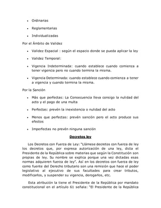  Ordinarias
 Reglamentarias
 Individualizadas
Por el Ámbito de Validez
 Validez Espacial : según el espacio donde se pueda aplicar la ley
 Validez Temporal:
 Vigencia Indeterminada: cuando establece cuando comienza a
tener vigencia pero no cuando termina la misma.
 Vigencia Determinada: cuando establece cuando comienza a tener
a vigencia y cuando termina la misma.
Por la Sanción
 Más que perfectas: La Consecuencia lleva consigo la nulidad del
acto y el pago de una multa
 Perfectas: prevén la inexistencia o nulidad del acto
 Menos que perfectas: prevén sanción pero el acto produce sus
efectos
 Imperfectas no prevén ninguna sanción
Decretos ley
Los Decretos con Fuerza de Ley: “Llámese decretos con fuerza de ley
los decretos que, por expresa autorización de una ley, dicta el
Presidente de la República sobre materias que según la Constitución son
propias de ley. Su nombre se explica porque una vez dictadas esas
normas adquieren fuerza de ley”. Así en los decretos con fuerza de ley
como fuente del Derecho tributario son una remisión que hace el poder
legislativo al ejecutivo de sus facultades para crear tributos,
modificarlos, y suspender su vigencia, derogarlos, etc.
Esta atribución la tiene el Presidente de la República por mandato
constitucional en el artículo 61 señala: “El Presidente de la República
 