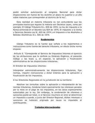 podrá solicitar autorización al congreso Nacional para dictar
disposiciones con fuerza de ley durante un plazo no superior a un año
sobre materias que correspondan al dominio de la ley”.
Esta realidad en materia tributaria es tan contundente que los
principales textos que regulan la materia son Decretos Leyes, como por
ejemplo: El Código Tributario D.L. 830 de 1974; La ley de impuesto a la
Renta contenida en el Decreto Ley 824 de 1974; El impuesto a la Venta
y Servicios Decreto Ley N_ 825 de 1974 y el Impuesto a los Alcoholes y
Bebidas Alcohólicas D.L. 826 de 1974.
Reglamentos
Código Tributario es la fuente que señala a los reglamentos e
instrucciones como fuente del derecho tributario, en efecto dicha norma
dispone:
Artículo 6. “Corresponde al Servicio de Impuestos Internos el ejercicio
de las atribuciones que le confiere su Estatuto Orgánico, el presente
Código y las leyes y, en especial, la aplicación y fiscalización
administrativa de las disposiciones tributarias.
Al Director de Impuestos Internos:
Interpretar administrativamente las disposiciones tributarias, fijar
normas, impartir instrucciones y dictar órdenes para la aplicación y
fiscalización de los impuestos.
A los Directores Regionales en la jurisdicción de su territorio:
Absolver las consultas sobre la aplicación e interpretación de las
normas tributarias. Condonar total o parcialmente los intereses penales
por la mora en el pago de los impuestos, en los casos expresamente
autorizados por la ley. Sin embargo, la condonación de intereses o
sanciones podrá ser total, si el Servicio incurriere en error al determinar
un impuesto o cuando, a juicio del Director Regional, dichos intereses o
sanciones se hubieren originado por causa no imputable al
contribuyente.
Tratados internacionales
 