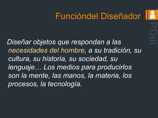 Objetos son la respuesta materializada a un problema planteado.El diseñador como un alquimista	Toma elementos cercanos, analiza aspectos y códigos de la comunicación interpersonal, el comportamiento humano y sus necesidades. Mediante un proceso creativo, reúne estos elementos, materializándolos en un objeto.