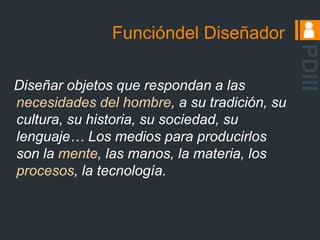 Funcióndel DiseñadorPDIII Diseñar objetos que respondan a las necesidades del hombre, a su tradición, su cultura, su historia, su sociedad, su lenguaje… Los medios para producirlos son la mente, las manos, la materia, los procesos, la tecnología.