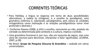 CORRENTES TEÓRICAS
• Para Halliday, a língua se organiza em torno de duas possibilidades
alternativas: a cadeia (o sintagma), e a escolha (o paradigma); uma
gramática sistêmica é, sobretudo, paradigmática, pois coloca as unidades
sintagmáticas como realização e as relações paradigmáticas como nível
profundo e abstrato.)
• Conforme Paveau (2006, p.141) a escolha, consciente ou não, produto da
vontade ou determinada pelo contexto e a cultura, implica o sentido.
• Uma gramática funcional é, por isso, não um conjunto de regras, mas uma
série de recursos para descrever, interpretar e fazer significados. (CUNHA,
2007, p.20)
• No Brasil: Grupo de Pesquisa Discurso & Gramática – sediado em várias
universidades.
 