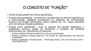 O CONCEITO DE “FUNÇÃO”
• Termo função podem ter vários significados.
• Função como propósito - caracteriza a relação entre as formas linguísticas e
a comunicação. Jakobson preconizava os objetivos da comunicação
humana em função informativa, fática, poética etc. Ex.: Fique antenado
com seu tempo. (função apelativa).
• Função como significado – para os estudos das formas linguísticas a
pragmática torna-se aliada da semântica e também do contexto
comunicativo. Ex.: Ricardo fez um discurso.
• Análise sintática: Ricardo (sujeito)/ fez o discurso (predicado).
• Análise semântica: Ricardo (agente) / fez (verbo de ação-processo) /um discurso
(resultativo).
• Análise pragmática: Ricardo (tema - informação dada) / fez uma discurso (rema -
informação nova).
 