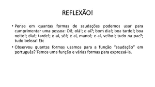 REFLEXÃO!
• Pense em quantas formas de saudações podemos usar para
cumprimentar uma pessoa: Oi!; olá!; e aí?; bom dia!; boa tarde!; boa
noite!; dia!; tarde!; e aí, sô!; e aí, mano!; e aí, velho!; tudo na paz?;
tudo beleza! Etc
• Observou quantas formas usamos para a função “saudação” em
português? Temos uma função e várias formas para expressá-la.
 