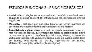 ESTUDOS FUNCIONAIS - PRINCIPIOS BÁSICOS
• Iconicidade - relação entre expressão e conteúdo - conhecimento
adquirido pelo uso dos sentidos influencia na configuração do sistema
linguístico;
• Marcação - distingue por oposição binária um termo marcado de
outro não marcado conforme a força expressiva do mesmo;
• Transitividade e plano discursivo - não se manifesta apenas no verbo,
mas no todo da oração, que emerge das relações estabelecidas entre
os elementos que a compõem (participantes, cinese, aspecto do
verbo, pontualidade do verbo, intencionalidade do sujeito, polaridade
do sujeito, modalidade da oração, agentividade do sujeito,
afetamento do objeto, individuação do objeto )
 