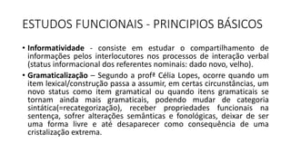 ESTUDOS FUNCIONAIS - PRINCIPIOS BÁSICOS
• Informatividade - consiste em estudar o compartilhamento de
informações pelos interlocutores nos processos de interação verbal
(status informacional dos referentes nominais: dado novo, velho).
• Gramaticalização – Segundo a profª Célia Lopes, ocorre quando um
item lexical/construção passa a assumir, em certas circunstâncias, um
novo status como item gramatical ou quando itens gramaticais se
tornam ainda mais gramaticais, podendo mudar de categoria
sintática(=recategorização), receber propriedades funcionais na
sentença, sofrer alterações semânticas e fonológicas, deixar de ser
uma forma livre e até desaparecer como consequência de uma
cristalização extrema.
 