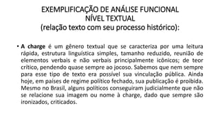 EXEMPLIFICAÇÃO DE ANÁLISE FUNCIONAL
NÍVEL TEXTUAL
(relação texto com seu processo histórico):
• A charge é um gênero textual que se caracteriza por uma leitura
rápida, estrutura linguística simples, tamanho reduzido, reunião de
elementos verbais e não verbais principalmente icônicos; de teor
crítico, pendendo quase sempre ao jocoso. Sabemos que nem sempre
para esse tipo de texto era possível sua vinculação pública. Ainda
hoje, em países de regime político fechado, sua publicação é proibida.
Mesmo no Brasil, alguns políticos conseguiram judicialmente que não
se relacione sua imagem ou nome à charge, dado que sempre são
ironizados, criticados.
 