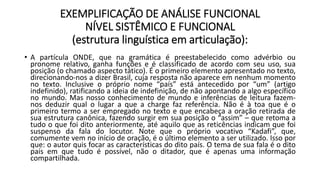 EXEMPLIFICAÇÃO DE ANÁLISE FUNCIONAL
NÍVEL SISTÊMICO E FUNCIONAL
(estrutura linguística em articulação):
• A partícula ONDE, que na gramática é preestabelecido como advérbio ou
pronome relativo, ganha funções e é classificado de acordo com seu uso, sua
posição (o chamado aspecto tático). É o primeiro elemento apresentado no texto,
direcionando-nos a dizer Brasil, cuja resposta não aparece em nenhum momento
no texto. Inclusive o próprio nome “país” está antecedido por “um” (artigo
indefinido), ratificando a ideia de indefinição, de não apontando a algo específico
no mundo. Mas nosso conhecimento de mundo e inferências de leitura fazem-
nos deduzir qual o lugar a que a charge faz referência. Não é à toa que é o
primeiro termo a ser empregado no texto e que encabeça a oração retirada de
sua estrutura canônica, fazendo surgir em sua posição o “assim” – que retoma a
tudo o que foi dito anteriormente, até aquilo que as reticências indicam que foi
suspenso da fala do locutor. Note que o próprio vocativo “Kadafi”, que,
comumente vem no início de oração, é o último elemento a ser utilizado. Isso por
que: o autor quis focar as características do dito país. O tema de sua fala é o dito
país em que tudo é possível, não o ditador, que é apenas uma informação
compartilhada.
 