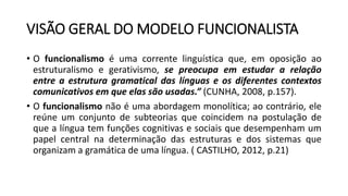 VISÃO GERAL DO MODELO FUNCIONALISTA
• O funcionalismo é uma corrente linguística que, em oposição ao
estruturalismo e gerativismo, se preocupa em estudar a relação
entre a estrutura gramatical das línguas e os diferentes contextos
comunicativos em que elas são usadas.” (CUNHA, 2008, p.157).
• O funcionalismo não é uma abordagem monolítica; ao contrário, ele
reúne um conjunto de subteorias que coincidem na postulação de
que a língua tem funções cognitivas e sociais que desempenham um
papel central na determinação das estruturas e dos sistemas que
organizam a gramática de uma língua. ( CASTILHO, 2012, p.21)
 