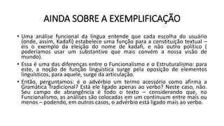 AINDA SOBRE A EXEMPLIFICAÇÃO
• Uma análise funcional da língua entende que cada escolha do usuário
(onde, assim, Kadafi) estabelece uma função para a constituição textual –
eis o exemplo da eleição do nome de kadafi, e não outro político (
poderíamos usar um substantivo que mais convém a nossa visão de
mundo).
• Essa é uma das diferenças entre o Funcionalismo e o Estruturalismo: para
este, a noção de função linguística surge pela oposição de elementos
linguísticos, para aquele, surge da articulação.
• Então, perguntamos: é o advérbio um termo acessório como afirma a
Gramática Tradicional? Está ele ligado apenas ao verbo? Neste caso, não.
Seu campo de abrangência é todo o texto – considerando que, no
Funcionalismo, as análises são colocadas em um continuum entre mais ou
menos – podendo, em outros casos, o advérbio está ligado mais ao verbo.
 