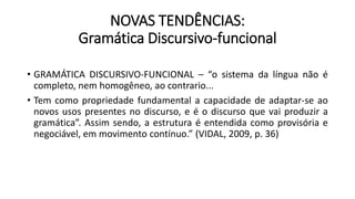 NOVAS TENDÊNCIAS:
Gramática Discursivo-funcional
• GRAMÁTICA DISCURSIVO-FUNCIONAL – “o sistema da língua não é
completo, nem homogêneo, ao contrario...
• Tem como propriedade fundamental a capacidade de adaptar-se ao
novos usos presentes no discurso, e é o discurso que vai produzir a
gramática”. Assim sendo, a estrutura é entendida como provisória e
negociável, em movimento contínuo.” (VIDAL, 2009, p. 36)
 