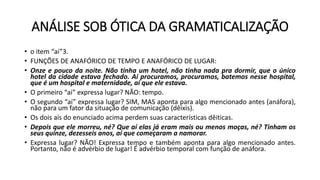 ANÁLISE SOB ÓTICA DA GRAMATICALIZAÇÃO
• o item “aí”3.
• FUNÇÕES DE ANAFÓRICO DE TEMPO E ANAFÓRICO DE LUGAR:
• Onze e pouco da noite. Não tinha um hotel, não tinha nada pra dormir, que o único
hotel da cidade estava fechado. Aí procuramos, procuramos, batemos nesse hospital,
que é um hospital e maternidade, aí que ele estava.
• O primeiro “aí” expressa lugar? NÃO: tempo.
• O segundo “aí” expressa lugar? SIM, MAS aponta para algo mencionado antes (anáfora),
não para um fator da situação de comunicação (dêixis).
• Os dois aís do enunciado acima perdem suas características dêiticas.
• Depois que ele morreu, né? Que aí elas já eram mais ou menos moças, né? Tinham os
seus quinze, dezesseis anos, aí que começaram a namorar.
• Expressa lugar? NÃO! Expressa tempo e também aponta para algo mencionado antes.
Portanto, não é advérbio de lugar! É advérbio temporal com função de anáfora.
 