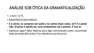 ANÁLISE SOB ÓTICA DA GRAMATICALIZAÇÃO
• o item “aí”4.
• ANAFÓRICO DISCURSIVO :
• E a carne, tu compras um quilo e tu comes duas vezes, né? E o peixe
não. O peixe é aquilo ali, num instantinho vai e pronto. É isso aí.
• Expressa lugar? Não! Aponta para algo mencionado antes, resumindo
todo do texto dito antes! Faz referência ao discurso!
 