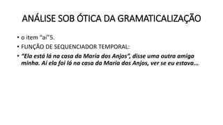 ANÁLISE SOB ÓTICA DA GRAMATICALIZAÇÃO
• o item “aí”5.
• FUNÇÃO DE SEQUENCIADOR TEMPORAL:
• “Ela está lá na casa da Maria dos Anjos”, disse uma outra amiga
minha. Aí ela foi lá na casa da Maria dos Anjos, ver se eu estava...
 