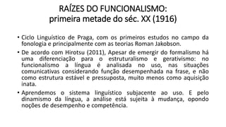 RAÍZES DO FUNCIONALISMO:
primeira metade do séc. XX (1916)
• Ciclo Linguístico de Praga, com os primeiros estudos no campo da
fonologia e principalmente com as teorias Roman Jakobson.
• De acordo com Hirotsu (2011), Apesar de emergir do formalismo há
uma diferenciação para o estruturalismo e gerativismo: no
funcionalismo a língua é analisada no uso, nas situações
comunicativas considerando função desempenhada na frase, e não
como estrutura estável e pressuposta, muito menos como aquisição
inata.
• Aprendemos o sistema linguístico subjacente ao uso. E pelo
dinamismo da língua, a análise está sujeita à mudança, opondo
noções de desempenho e competência.
 