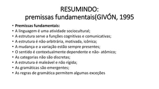 RESUMINDO:
premissas fundamentais(GIVÓN, 1995
• Premissas fundamentais:
• A linguagem é uma atividade sociocultural;
• A estrutura serve a funções cognitivas e comunicativas;
• A estrutura é não-arbitrária, motivada, icônica;
• A mudança e a variação estão sempre presentes;
• O sentido é contextualmente dependente e não- atômico;
• As categorias não são discretas;
• A estrutura é maleável e não rígida;
• As gramáticas são emergentes;
• As regras de gramática permitem algumas exceções
 