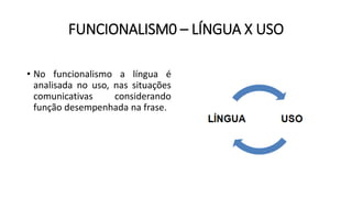 FUNCIONALISM0 – LÍNGUA X USO
• No funcionalismo a língua é
analisada no uso, nas situações
comunicativas considerando
função desempenhada na frase.
 